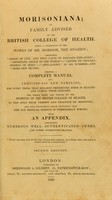 view Morisoniana, or Family advisor of the British College of Health : being a collection of the works of Mr Morison, the hygeist ; comprising 'Origin of life, and true cause of diseases explained' - 'Important advice to the world' - 'Letter on cholera morbus of India’ – ‘Anti-Lancet’ in six numbers – and ‘more new truths’. Forming a complete manual for individuals and families, for every thing that regards preserving them in health and curing their diseases. The whole tried and proved by the members of the British College of Health, as the only true theory and practice of medicine ; and thus furnishing ample testimony that the old medical science is completely wrong. With an appendix, containing numerous well-authenticated cures, and other interesting matter.