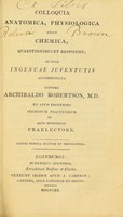 view Colloquia anatomica, physiologica atque chemica, quaestionibus et responsis : ad usum ingenuae juventutis accommodata / auctore Archibaldo Robertson, M.D. ; et apud Edinenses sermonum practicorum de arte medicinali praelectore.