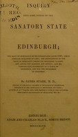 view Inquiry into some points of the sanatory state of Edinburgh : the rate of mortality of its inhabitants since 1780; their average duration of life; the differences in the rate of mortality among its different classes, and among the married and single; and its comparative eligibility as a place of residence, and for the education of children / by James Stark.