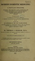 view Modern domestic medicine : a popular treatise, describing the symptoms, causes, distinction, and correct treatment of the diseases incident to the human frame embracing the modern improvements in medicine to which are added, a domestic materia medica a copious collection of approved prescriptions, &c. &c together with an appendix on the cold water system the whole intended as a comprehensive medical guide for the use of clergymen, heads of families, and emigrants, in the absence of their medical adviser / by Thomas J. Graham.