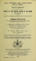 view Thirty-eighth annual report [of the] Local Government Board. Supplement in continuation of the report of the Medical Officer of the Board for 1908-09, containing Reports and papers on the nature, uses and manufacture of ferro-silicon, with special reference to possible danger arising from its transport and storage / by S. Monckton Copeman, Samuel R. Bennett and H. Wilson Hake.