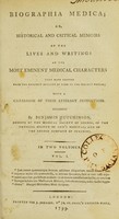 view Biographia medica; or, historical and critical memoirs of the lives and writings of the most eminent medical characters that have existed from the earliest account of time to the present period ; with a catalogue of their literary productions / by Benjamin Hutchinson.