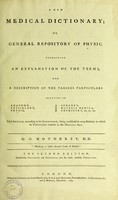 view A new medical dictionary; or general repository of physic : containing an explanation of the terms, and a description of the various particulars relating to anatomy, physiology, physic, surgery, materia medica, chemistry, &c. &c. &c. Each article, according to its importance, being considered in every relation to which its usefulness extends in the healing art / by G. Motherby.