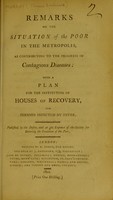 view Remarks on the situation of the poor in the metropolis, as contributing to the progress of contagious diseases; with a plan for the institution of houses of recovery for persons infected by fever / published by the desire, and at the expense, of the Society for Bettering the Condition of the Poor.