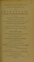 view Dissertatio medica inauguralis, de digitale ; ejusque in quibusdam morbis usu : quam, annuente summo numine, ex auctoritate reverendi admodum viri, D. Georgii Baird, S.S.T.P. Academiae Edinburgenae Praefecti : necnon amplissimi senatus academici consensu, et nobilissimae facultatis medicae decreto : pro gradu doctoris, summisque in medicina honoribus ac privilegiis rite et legitime consequendis / eruditorum examini subjicit Jacobus Alleyne Hendy, Barbadensis, Societ. Reg. Med. Edin. Socius.