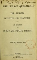 view The lunacy question; or, the lunatic benefited and protected; with an inquiry into public and private asylums / by Joseph Williams.