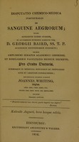 view Disputatio chemico-medica inauguralis de sanguine aegrorum : quam, annuente summo numine : ex auctoritate reverendi admodum viri, D. Georgii Baird, SS.T.P. Academiae Edinburgenae Praefecti : necnon amplissimi senatus academici consensu, et nobilissimae facultatis medicae decreto : pro gradu doctoratus, summisque in medicina honoribus ac privilegiis rite et legitime consequendis / eruditorum examini subjicit Joannes Whiting, Anglus.