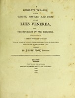 view A complete treatise on the origin, theory, and cure of the lues venerea and obstructions in the urethra illustrated by a great variety of cases : being a course of twenty-three lectures, read in Dean-Street, Soho, in the years 1790 and 1791 / By Jesse Foot, surgeon.