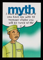 view Myth, I have been told that if you have sex with 10 teenage virgins you will be cured of HIV : Fact, having unprotected sex with anyone else when you are HIV positive will not cure you and puts them at risk of also becoming infected / Shaka Services.