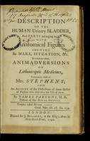 view A description of the human urinary bladder, and parts belonging to it, with anatomical figures shewing its make, situation, etc. : to which are added, animadversions on lithontripic medicines, particularly those of Mrs. Stephens, and an account of the dissections of some bodies of persons who died after the use of them / by James Parsons.