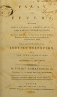 view An essay on fevers : wherein their theoretic genera, species, and various denominations, are, from observation and experience, for thirty years, in Europe, Africa, and America, and on the intermediate seas, reduced under their characteristic genus, febrile infection, and the cure established on philosophical induction / by Robert Robertson.