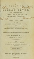view A treatise on the yellow fever, as it appeared in the Island of Dominica, in the years 1793-4-5-6: to which are added, observations on the bilious remittent fever, on intermittents, dysentery, and some other West India diseases; also, the chemical analysis and medical properties of the hot mineral waters in the same island / By James Clark, M.D.