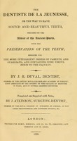 view The dentiste de la jeunesse, or, The way to have sound and beautiful teeth : preceded by the advice of the ancient poets upon the preservation of the teeth designed for the more intelligent orders of parents and guardians, and containing some useful hints to the faculty / by J.R. Duval ; translated and supplied with notes, by J. Atkinson.