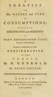 view A treatise on the nature and cure of consumptions : containing certificates and accounts of many extraordinary cures performed, humbly addressed to the consideration of the public / By N. Godbold.