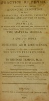 view Practice of physic : wherein is attempted a concise exposition of the characters, symptoms, causes of diseases, and method of cure, with formulae, in which such new articles are introduced as seem, from trial, to be valuable additions to the materia medica. With a copious index of diseases and medicines. The whole intended for the assistance of the young practitioner. / By Richard Temple.