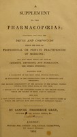 view A supplement to the pharmacopoeias; : including, not only the drugs and compounds which are used by professional or private practitioners of medicine; but also those which are sold by chemists, druggists, and herbalists, for other purposes; Together with a collection of the most usual medical formulae; an explanation of the contractions used by physicians and druggists; the medical arrangement of the articles of the London pharmacopoeia, with their doses, at one view; a similar list of the indigenous plants of the British Islands, which are capable of being used in medicine: and also a very copious index, ... / By Samuel Frederick Gray.