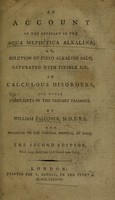 view An account of the efficacy of the aqua mephitica alkalina; or, solution of fixed alkaline salt, saturated with fixible air, in calculous disorders, and other complaints of the urinary passages / [William Falconer].