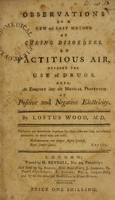 view Observations on a new and easy method of curing disorders, by factitious air, without the use of drugs. Also, an enquiry into the medical properties of positive and negative electricity / [Loftus Wood].