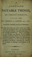 view A thousand notable things, on various subjects. Disclosed from the secrets of nature and art; practicable, profitable, and of great advantage; set down from long and curious study and experience, for the greater part; and the rest taken from the most judicious and celebrated authors of the ancients and moderns. Being a rich cabinet of selct curiosities and rarities, in one volume, digested into fourteen books, for the general use and good of mankind; with strict amendments, and large additions, to what formerly has been published in this kind; exceeding any other for the multitude of pleasing variety herein to be found / [Anon].