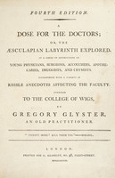 view A dose for the doctors; or, the Aesculapian labyrinth explored. In a series of instructions to young physicians, surgeons, accouchers [sic], apothecaries, druggists, and chymists. Interspersed with ... risible anecdotes ... / Inscribed to the College of Wigs. By G. Glyster.