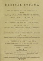 view Medical botany, containing systematic and general descriptions, with plates of all the medicinal plants, indigenous and exotic, comprehended on the catalogues of the materia medica ... with ... their medicinal effects ... / [William Woodville].