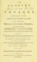 view An account of the voyages undertaken by the order of His present Majesty for making discoveries in the Southern Hemisphere, and successively performed by Commodore Byron, Captain Wallis, Captain Carteret, and Captain Cook, in the Dolphin, the Swallow, and the Endeavour: drawn up from the journals kept by the several commanders, and from the papers of Sir Joseph Banks, Bart / By John Hawkesworth ... Illustrated with cuts and charts, relative to countries now first discovered, or hitherto but imperfectly known.