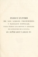 view Indice ultimo de los libros prohibidos y mandados expurgar : para todos los reynos y señorios del catolico rey de las Españas, el señor Don Carlos IV. Contiene en resumen todos los libros puestos en el Indice expurgatorio del año 1747, y en los edictos posteriores, asta fin de diciembre de 1789 / Formado y arreglado con toda claridad y diligencia, por mandato del excmo. sr. D. Agustin Rubin de Cevallos, inquisidor general, y señores del Supremo consejo de la Santa general inquisicion: impreso de su orden, con arreglo al exemplar visto y aprobado por dicho Supremo consejo.