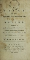 view An essay on the powers and mechanism of nature; : intended, by a deeper analysis of physical principles, to extend, improve, and more firmly establish, the grand superstructure of the Newtonian system. / By Robert Young.