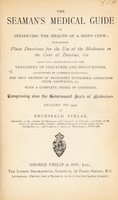 view The seaman's medical guide in preserving the health of a ship's crew : containing plain directions for the use of the medicines in the cure of diseases etc with full instructions for the treatment of fractures and dislocations illustrated by numerous engravings the best method of restoring suspended animation from drowning, etc. with a complete index of contents comprising also the Government scale of medicines revised to 1900 / by Archibald Finlay.