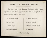 view What the doctor found : in the body of Frank Wilson, who was operated on for appendicitis in a hospital at Cairo (Ill.), were found:- a button hook, a hat pin, three keys, a lead pencil, a belt buckle, a toy pistol, three small nails, a needle, a thermometer.