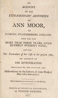 view An account of the extraordinary abstinence of Ann Moor, of Tutbury, Staffordshire, England. Who has for more than three years, lived entirely without food; giving the particulars of her life to the present time, an account of the investigation instituted on the occasion, and observations on the letters of some medical men who attended it.