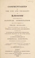 view Commentaries on the use and necessity of lavements in the correction of habitual constipation, and in the treatment of those diseases which are occasioned or aggravated by intestinal accumulation and irritation, or which are susceptible of modification through the sympathetic relations of the lower bowels, including also, a copious formulary of intestinal injections with directions for their application / [James Scott].