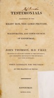 view Testimonials presented to the ... Lord Provost, the magistrates, and town council of Edinburgh ... when candidate for the chair of the practice of physic / [John Thomson].