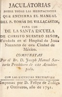 view Jaculatorias sobre todas las meditaciones que encierra el manual del P. Tomás de Villacastin, para uso de la Santa Escuela de Christo Nuestro Señor, fundada en el Hospital de Jesus Nazareno de esta Ciudad de México.