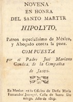 view Novena en honra del santo martyr Hipolyto : patron especialisimo de México, y abogado contra la peste / compuesta por José Marioano Gondra.