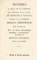 view Memoria a cerca de la utilidad que resulta de la union de medicina y cirujia : leida a la Academia Medico Chirurgica de Puebla / por Pedro Calderon ... Julio 15 de 1826.