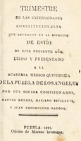 view Trimestre de las enfermedades constitucionales que reynaron en la estacion de estío de este presente año : leido y presentado a la Academia Medico Quirurgica de la Puebla de Los Angeles / por Manuel Mendez, Mariano Escalante, y Juan Nepomuceno Raudon.