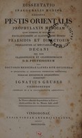 view Dissertatio inauguralis medica exhibens pestis orientalis prophylaxin medicam quam consensu et auctoritate excellentissimi ac illustrissimi domini praesidis et directoris perillustris ac spectabilis domini decani nec non clarissimorum et celeberrimorum D.D. professorum pro doctoris medicinae laurea rite obtinenda in antiquissima ac celeberrima Universitate Vindobonensi publicae eruditorum disquisitioni submittit Ignatius Gruber Vindobonensis Chemiae in C.R. Universitate assistens. In Theses adnexas disputabitur in Universitatis aedibus die 31. Mensis Julii 1828.