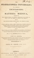 view The pharmacopoeia universalis; or, complete encyclopedia of the materia medica. Contained in the pharmacopoeias of London, Edinburgh, and Dublin, as well as of all those of Europe and America, dispensatories, formularies, and chemical works of Ainslie [et al.]; giving the officinal [sic] and other synonimes [sic] and scientific characters of simple substances, the preparations of the compounds, according to the various formulae, and the usual doses prescribed. With an appendix. Containing the charters, laws, and regulations, affecting the medical profession; and an outline of medical chemistry, and manipulations in the manufacture of drugs and medicinal waters; including the most recent discoveries in pharmacy / Edited by J. Rennie.