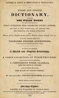 view Antiquæ linguæ Britannicæ thesaurus. A Welsh and English dictionary, wherein the Welsh words are often exemplified by select quotations from celebrated ancient authors; and many of them etymologized, and compared with the Oriental and other languages ... adorned with many valuable British antiquities, to elucidate the meaning of obscure words. To which are annexed, a Welsh and English botanology, and a large collection of Welsh proverbs. And to the whole is prefixed, a compendious Welsh grammar, with the rules in English; also, to which are added, The rules of Welsh poetry / By the late Rev. Thomas Richards, Coychurch.