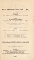 view On the diseases of females, a treatise illustrating their symptoms, causes, varieties, and treatment, including the diseases and management of pregnancy and lying-in women. Designed as a companion to the author's "Modern domestic medicine." Containing also an appendix on the proper principles of the treatment of epilepsy, an account of the symptoms and treatment of diseases of the heart and a medical glossary / By Thomas J. Graham.