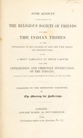 view Some account of the conduct of the Religious Society of Friends towards the Indian tribes in the settlement of the colonies of East and West Jersey and Pennsylvania: with a brief narrative of their labours for the civilization and Christian instruction of the Indians, from the time of their settlement in America, to the year 1843 / Published by the Aborigines' Committee of the Meeting for Sufferings.