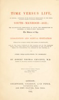 view Time versus life, an enigma; attempted to be solved by observation on ... youth, manhood, age; the ill-concealed imprudence of youth, the irresolution of manhood, as prematurely heralding the advance of age; on indigestion and mental irritation ... also on the moral command of the passions, and on ... diseases of the urethra, etc., and other disqualifications to marriage / [Robert Thomas Crucefix].