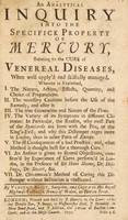 view An analytical inquiry into the specifick property of mercury, relating to the cure of venereal diseases. Wherein is explained, I. The nature ... and choice of preparations. II. The necessary cautions ... III. The true generation and nature of the virus. IV. The variety of its symptoms in different climates ... V. The ill consequences of a bad practice ... VI. An answer is given to several objections ... VII. Dr. Chicanneau's method of curing this distemper without salivation is vindicated ... / [Vincent Brest].