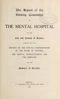 view The report of the Visiting Committee of the Mental Hospital for the City and County of Bristol, together with the reports of the visiting commissioners of the Board of Control, the medical superintendent and the chaplain, and the abstract of account / Bristol Lunatic Asylum.