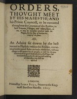 view Orders thought meet by His Maiestie, and his Privy Councell, to bee executed throughout the counties of this realm, in such townes, villages, and other places, as are, or may bee heerafter, infected with the plague, for the stay of further increase of the same. Also, an advice set downe by the best learned in Physick within this realme, containing sundry good rules and easie medicines ... as well for the preseruation of his good subjects from the plague ... as for the curing.