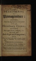view The prerogative of primogeniture: shewing, that the right of succession to an hereditary crown, depends not upon grace, religion, etc., but onely upon birth-right and primogeniture. And that the chief cause of all, or most, rebellions in Christendom, is a fanatical belief, that, temporal dominion is founded in grace / By David Jenner.