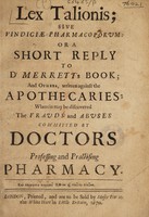 view Lex talionis; sive vindiciae pharmacoporum; or a short reply to Dr. Merrett's book; and others, written against the apothecaries: wherein may be discovered the frauds and abuses committed by doctors professing and practising pharmacy.