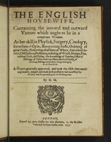 view The English hovse-wife. Containing the inward and outward vertues which ought to be in a compleate woman. As her skill in physicke, surgery, cookery, extraction of oyles, banqueting stuffe, ordering of great feasts, preserving of ... wines, conceited secrets, distillations, perfumes, ordering of wooll, hempe, flax, making cloth ... the knowledge of dayries, office of malting ... baking, and all other things belonging to an household / A worke generally approved, and now the fifthe time much augmented. Purged and made most profitable ... By G. [ervase] M.[arkham].