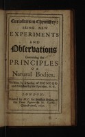 view Curiosities in chymistry: being new experiments and observations concerning the principles of natural bodies. / Written by a Person of Honour, and published by his operator H. G.